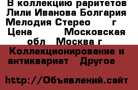 В коллекцию раритетов Лили Иванова Болгария Мелодия Стерео 1980 г. › Цена ­ 499 - Московская обл., Москва г. Коллекционирование и антиквариат » Другое   